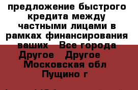предложение быстрого кредита между частными лицами в рамках финансирования ваших - Все города Другое » Другое   . Московская обл.,Пущино г.